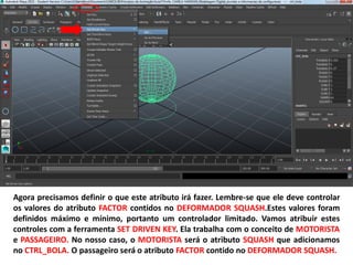 Agora precisamos definir o que este atributo irá fazer. Lembre-se que ele deve controlar
os valores do atributo FACTOR contidos no DEFORMADOR SQUASH.Estes valores foram
definidos máximo e mínimo, portanto um controlador limitado. Vamos atribuir estes
controles com a ferramenta SET DRIVEN KEY. Ela trabalha com o conceito de MOTORISTA
e PASSAGEIRO. No nosso caso, o MOTORISTA será o atributo SQUASH que adicionamos
no CTRL_BOLA. O passageiro será o atributo FACTOR contido no DEFORMADOR SQUASH.
 