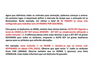 Agora que definimos todos os controles para animação, podemos começar a animar.
Em primeiro lugar, é importante definir o intervalo de tempo que a animação irá se
desenvolver. Neste exemplo, irei utilizar o total de 46 FRAMES (o maya vem
configurado para trabalhar com 24 FRAMES POR SEGUNDO).
Para gravar os keyframes no MAYA, existem duas técicas básicas: AUTO KEY (ligando o
ícone da CHAVE) e SET KEY (menu ANIMATE - SET KEY ou simplesmente utilizando o
atalho teclando 's'). A diferença básica entre estas técnicas é que o SET KEY irá gravar
KEYFRAMS para todos os atributos, enquanto o AUTO KEY irá gravar keyframes
apenas para os atributos que sofrerão alterações.
Por exemplo, inicie teclando 's' no FRAME 1. (lembre-se que só iremos criar
KEYFRAMES no objeto CTRL_BOLA). Observe que após teclar 's', todos os atributos
ficam COR LARANJA. Observe também que no FRAME 1 apareceu uma linha
VERMELHA. Estes dados informam que um keyframe foi gravado.
 