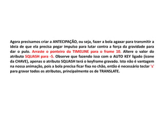 Agora precisamos criar a ANTECIPAÇÃO, ou seja, fazer a bola agaxar para transmitir a
ideia de que ela precisa pegar impulso para lutar contra a força da gravidade para
dar o pulo. Arraste o ponteiro da TIMELINE para o frame 10. Altere o valor do
atributo SQUASH para -5. Observe que fazendo isso com o AUTO KEY ligado (ícone
da CHAVE), apenas o atributo SQUASH terá o keyframe gravado. Isto não é vantagem
na nossa animação, pois a bola precisa ficar fixa no chão, então é necessário teclar 's'
para gravar todos os atributos, principalmente os de TRANSLATE.
 
