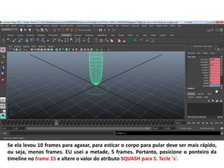 Se ela levou 10 frames para agaxar, para esticar o corpo para pular deve ser mais rápido,
ou seja, menos frames. EU usei a metade, 5 frames. Portanto, posicione o ponteiro da
timeline no frame 15 e altere o valor do atributo SQUASH para 5. Tecle 's'.
 