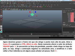 Agora devemos gravar o frame em que ela atinge o ponto mais alto do pulo. Ative o
frame 25 e posicione o CTRL_BOLA no alto. Neste momento alterei o valor do atributo
SQUASH para -1. Se pensarmos na força da gravidade, quando a bola chega no topo do
pulo, ou seja, atinge a aceleração negativa na velocidade zero, a tendência é a bola
voltar a ficar redondo ou em alguns casos achatar um pouco. Tecle 's'.
 