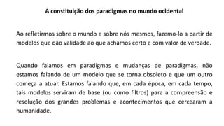 A constituição dos paradigmas no mundo ocidental
Ao refletirmos sobre o mundo e sobre nós mesmos, fazemo-lo a partir de
modelos que dão validade ao que achamos certo e com valor de verdade.
Quando falamos em paradigmas e mudanças de paradigmas, não
estamos falando de um modelo que se torna obsoleto e que um outro
começa a atuar. Estamos falando que, em cada época, em cada tempo,
tais modelos serviram de base (ou como filtros) para a compreensão e
resolução dos grandes problemas e acontecimentos que cercearam a
humanidade.
 
