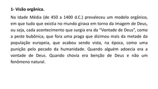 1- Visão orgânica.
Na Idade Média (de 450 a 1400 d.C.) prevaleceu um modelo orgânico,
em que tudo que existia no mundo girava em torno da imagem de Deus,
ou seja, cada acontecimento que surgia era da “Vontade de Deus”, como
a peste bubônica, que fora uma praga que dizimou mais da metade da
população europeia, que acabou sendo vista, na época, como uma
punição pelo pecado da humanidade. Quando alguém adoecia era a
vontade de Deus. Quando chovia era benção de Deus e não um
fenômeno natural.
 