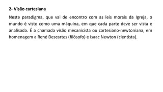2- Visão cartesiana
Neste paradigma, que vai de encontro com as leis morais da Igreja, o
mundo é visto como uma máquina, em que cada parte deve ser vista e
analisada. É a chamada visão mecanicista ou cartesiano-newtoniana, em
homenagem a René Descartes (filósofo) e Isaac Newton (cientista).
 