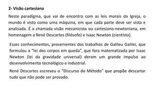 2- Visão cartesiana
Neste paradigma, que vai de encontro com as leis morais da Igreja, o
mundo é visto como uma máquina, em que cada parte deve ser vista e
analisada. É a chamada visão mecanicista ou cartesiano-newtoniana, em
homenagem a René Descartes (filósofo) e Isaac Newton (cientista).
Esses conhecimentos, provenientes dos trabalhos de Galileu Galilei, que
formulou a “lei dos corpos em queda”, que fora matematizada por Isaac
Newton (lei da gravidade universal) deram um grande impulso ao
desenvolvimento tecnológico e industrial.
René Descartes escreveu o “Discurso do Método” que propõe descartar
tudo que não pode ser provado.
 