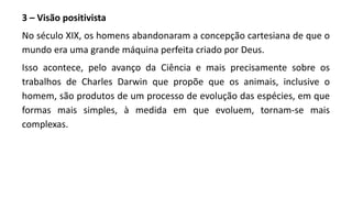 3 – Visão positivista
No século XIX, os homens abandonaram a concepção cartesiana de que o
mundo era uma grande máquina perfeita criado por Deus.
Isso acontece, pelo avanço da Ciência e mais precisamente sobre os
trabalhos de Charles Darwin que propõe que os animais, inclusive o
homem, são produtos de um processo de evolução das espécies, em que
formas mais simples, à medida em que evoluem, tornam-se mais
complexas.
 