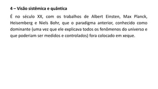 4 – Visão sistêmica e quântica
É no século XX, com os trabalhos de Albert Einsten, Max Planck,
Heisemberg e Niels Bohr, que o paradigma anterior, conhecido como
dominante (uma vez que ele explicava todos os fenômenos do universo e
que poderiam ser medidos e controlados) fora colocado em xeque.
 