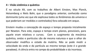 4 – Visão sistêmica e quântica
É no século XX, com os trabalhos de Albert Einsten, Max Planck,
Heisemberg e Niels Bohr, que o paradigma anterior, conhecido como
dominante (uma vez que ele explicava todos os fenômenos do universo e
que poderiam ser medidos e controlados) fora colocado em xeque.
Einstein mudou a concepção de espaço e tempo proposta inicialmente
por Newton. Para este, espaço e tempo eram planos, previsíveis, para
aquele eram relativos e curvos. Com o surgimento da mecânica
quântica, ondas e partículas são de mesma natureza e que o olhar do
observador modifica o estado da matéria. Não se pode medir a
velocidade da onda e da partícula ao mesmo tempo (este é o grande
paradoxo). A ciência entra no campo da probabilidade e da incerteza.
 