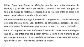 Fritjof Capra, em Ponto de Mutação, propõe uma visão sistêmica de
mundo, a partir das teorias da mecânica quântica, em que tudo gira em
torno de fluxos de matéria e energia. São as relações entre os seres e as
coisas que estabelecem efeitos de verdade.
Para compreendermos algo é necessário compreender o contexto em que
este algo atua ou existe. São, portanto, as conexões, as relações, as teias,
os movimentos, fluxos de energia que caracterizam ou criam a realidade.
Para se compreender um fenômeno é necessária uma nova abordagem
que as visões anteriores não podem fornecer. Nesta nova maneira de ver
ou enxergar o mundo, há necessidade de amplo e novos conhecimentos,
que a ciência em si mesma não pode mais propor.
 