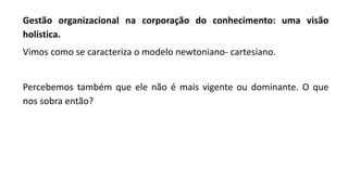 Gestão organizacional na corporação do conhecimento: uma visão
holística.
Vimos como se caracteriza o modelo newtoniano- cartesiano.
Percebemos também que ele não é mais vigente ou dominante. O que
nos sobra então?
 
