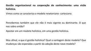 Gestão organizacional na corporação do conhecimento: uma visão
holística.
Vimos como se caracteriza o modelo newtoniano- cartesiano.
Percebemos também que ele não é mais vigente ou dominante. O que
nos sobra então?
Apostar em um modelo holístico, em uma gestão holística.
Mas afinal, o que é gestão holística? Qual a vantagem deste modelo? Que
mudanças são esperadas a partir da adoção deste novo modelo?
 