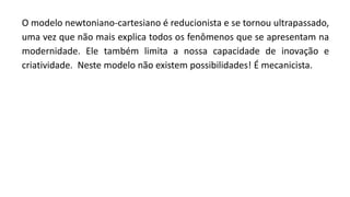 O modelo newtoniano-cartesiano é reducionista e se tornou ultrapassado,
uma vez que não mais explica todos os fenômenos que se apresentam na
modernidade. Ele também limita a nossa capacidade de inovação e
criatividade. Neste modelo não existem possibilidades! É mecanicista.
 