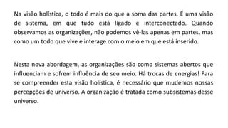 Na visão holística, o todo é mais do que a soma das partes. É uma visão
de sistema, em que tudo está ligado e interconectado. Quando
observamos as organizações, não podemos vê-las apenas em partes, mas
como um todo que vive e interage com o meio em que está inserido.
Nesta nova abordagem, as organizações são como sistemas abertos que
influenciam e sofrem influência de seu meio. Há trocas de energias! Para
se compreender esta visão holística, é necessário que mudemos nossas
percepções de universo. A organização é tratada como subsistemas desse
universo.
 