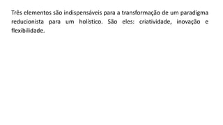 Três elementos são indispensáveis para a transformação de um paradigma
reducionista para um holístico. São eles: criatividade, inovação e
flexibilidade.
 