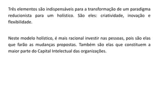 Três elementos são indispensáveis para a transformação de um paradigma
reducionista para um holístico. São eles: criatividade, inovação e
flexibilidade.
Neste modelo holístico, é mais racional investir nas pessoas, pois são elas
que farão as mudanças propostas. Também são elas que constituem a
maior parte do Capital Intelectual das organizações.
 