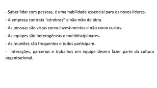 - Saber lidar com pessoas, é uma habilidade essencial para os novos líderes.
- A empresa contrata “cérebros” e não mão de obra.
- As pessoas são vistas como investimentos e não como custos.
- As equipes são heterogêneas e multidisciplinares.
- As reuniões são frequentes e todos participam.
- Interações, parcerias e trabalhos em equipe devem fazer parte da cultura
organizacional.
 