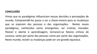 CONCLUSÃO
Vimos que os paradigmas influenciam nossas decisões e percepções de
mundo. Compreendê-los passa a ser a chave-mestra para as mudanças
que se esperam das pessoas e das organizações. Nestes novos
paradigmas, conhecidos como emergentes, ser criativo, inovador,
flexível e aberto à aprendizagem, tornaram-se fatores críticos de
sucesso, tanto por parte das pessoas como por parte das organizações.
Neste mundo, resistir as mudanças pode ser um grande equívoco.
 