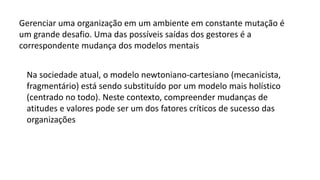 Gerenciar uma organização em um ambiente em constante mutação é
um grande desafio. Uma das possíveis saídas dos gestores é a
correspondente mudança dos modelos mentais
Na sociedade atual, o modelo newtoniano-cartesiano (mecanicista,
fragmentário) está sendo substituído por um modelo mais holístico
(centrado no todo). Neste contexto, compreender mudanças de
atitudes e valores pode ser um dos fatores críticos de sucesso das
organizações
 