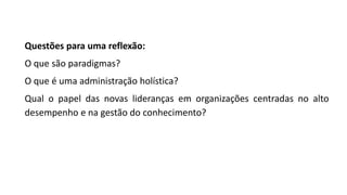 Questões para uma reflexão:
O que são paradigmas?
O que é uma administração holística?
Qual o papel das novas lideranças em organizações centradas no alto
desempenho e na gestão do conhecimento?
 