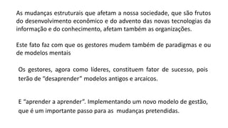 As mudanças estruturais que afetam a nossa sociedade, que são frutos
do desenvolvimento econômico e do advento das novas tecnologias da
informação e do conhecimento, afetam também as organizações.
Este fato faz com que os gestores mudem também de paradigmas e ou
de modelos mentais
Os gestores, agora como líderes, constituem fator de sucesso, pois
terão de “desaprender” modelos antigos e arcaicos.
E “aprender a aprender”. Implementando um novo modelo de gestão,
que é um importante passo para as mudanças pretendidas.
 