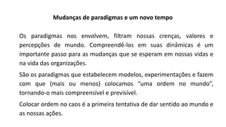 Mudanças de paradigmas e um novo tempo
Os paradigmas nos envolvem, filtram nossas crenças, valores e
percepções de mundo. Compreendê-los em suas dinâmicas é um
importante passo para as mudanças que se esperam em nossas vidas e
na vida das organizações.
São os paradigmas que estabelecem modelos, experimentações e fazem
com que (mais ou menos) colocamos “uma ordem no mundo”,
tornando-o mais compreensível e previsível.
Colocar ordem no caos é a primeira tentativa de dar sentido ao mundo e
as nossas ações.
 