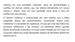 Vivemos em uma sociedade “anômala” cheia de contrariedades e
conflitos de diversas ordens, que nos afetam diretamente em nossas
crenças e valores. Viver em uma sociedade como atual, é viver em
conflito com nós mesmos.
O homem moderno é caracterizado por essa anomia, que o deixa
estupefato diante dos acontecimentos, ocasionando muitas vezes
imobilismo. É a sociedade do espetáculo, em que por meio das mídias nos
tornamos indiferentes a dor humana, ao sofrimento alheio, quando
diante da televisão assistimos a um país sendo invadido por um outro, ou
um grupo radical que acaba decepando cabeças de jornalistas diante das
câmeras de TV.
 
