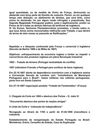 igual quantidade, ou de medida de Vinho de França, diminuindo ou
abatendo uma terça parte do Doreito do costume. Porem, se em qualquer
tempo esta dedução, ou abatimento de direitos, que será feito, como
acima he declarado, for por algum modo infringido e prejudicado, Sua
Sagrada Magestade Portugueza poderá, justa e legitimamente, proibir os
Panos de lã e todas as demais fabricas de lanificios de Inglaterra.
III. Os Exmos. Senhores Plenipotenciários prometem, e tomão sobre si,
que seus Amos acima mencionados ratificarão este Tratado, e que dentro
do termo de dois meses se passarão as Ratificações."




Napoleão e o bloqueio continental pela França e comercial à Inglaterra
(Decreto de Berlim 1806 e de Milão de 1807)

Objetivos: enfraquecimento da economia inglesa e limitar ou impedir a
concorrência dos produtos ingleses em plena Revolução Industrial

1802 – Tratado de Amiens (Portugal neutralidade do conflito)

1807 (ultimatum Francês a Portugal para confisco de bens ingleses)

Em 22.10.1807 diante da dependência econômica com a Inglaterra assina
a Convenção Secreta de Londres com “transferência da Monarquia
Portuguesa para o Brasil”, bases militares nas colônias portuguesas,
porto livre em Santa Catarina

Em 27.10.1807 negociação paralela “Tratado de Fontainebleu” (França)



3. Chegada da Corte em 1808 e abertura dos Portos – D. João VI

“Documento abertura dos portos às nações amigas”

A vinda da Corte é “antessala da independência”

Revogação ao Alvará de 1785 a partir de 01.04.1808 (manufatura e
indústria)

Estabelecimento da reorganização do Estado Português no Brasil:
Ministérios, Erário, Conselho de Estado, Casa da Suplicação
 
