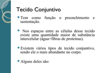 Tecido ConjuntivoTecido Conjuntivo
Tem como função o preenchimento e
sustentação.
 Nos espaços entre as células desse tecido
existe uma quantidade maior de substância
intercelular (água+fibras de proteínas).
Existem vários tipos de tecido conjuntivo,
sendo ele o mais abundante no corpo.
Alguns deles são:
 