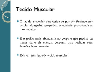 Tecido MuscularTecido Muscular
 O tecido muscular caracteriza-se por ser formado por
células alongadas, que podem se contrair, provocando os
movimentos.
 É o tecido mais abundante no corpo e que precisa da
maior parte da energia corporal para realizar suas
funções de movimento.
 Existem três tipos de tecido muscular:
 