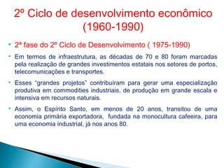  2ª fase do 2º Ciclo de Desenvolvimento ( 1975-1990)
 Em termos de infraestrutura, as décadas de 70 e 80 foram marcadas
pela realização de grandes investimentos estatais nos setores de portos,
telecomunicações e transportes.
 Esses “grandes projetos” contribuíram para gerar uma especialização
produtiva em commodities industriais, de produção em grande escala e
intensiva em recursos naturais.
 Assim, o Espírito Santo, em menos de 20 anos, transitou de uma
economia primária exportadora, fundada na monocultura cafeeira, para
uma economia industrial, já nos anos 80.
2º Ciclo de desenvolvimento econômico
(1960-1990)
 