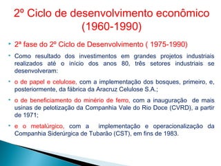  2ª fase do 2º Ciclo de Desenvolvimento ( 1975-1990)
 Como resultado dos investimentos em grandes projetos industriais
realizados até o início dos anos 80, três setores industriais se
desenvolveram:
 o de papel e celulose, com a implementação dos bosques, primeiro, e,
posteriormente, da fábrica da Aracruz Celulose S.A.;
 o de beneficiamento do minério de ferro, com a inauguração de mais
usinas de pelotização da Companhia Vale do Rio Doce (CVRD), a partir
de 1971;
 e o metalúrgico, com a implementação e operacionalização da
Companhia Siderúrgica de Tubarão (CST), em fins de 1983.
2º Ciclo de desenvolvimento econômico
(1960-1990)
 
