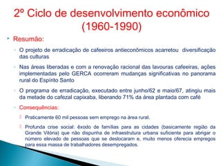  Resumão:
◦ O projeto de erradicação de cafeeiros antieconômicos acarretou diversificação
das culturas
◦ Nas áreas liberadas e com a renovação racional das lavouras cafeeiras, ações
implementadas pelo GERCA ocorreram mudanças significativas no panorama
rural do Espírito Santo
◦ O programa de erradicação, executado entre junho/62 e maio/67, atingiu mais
da metade do cafezal capixaba, liberando 71% da área plantada com café
◦ Consequências:
 Praticamente 60 mil pessoas sem emprego na área rural.
 Profunda crise social: êxodo de famílias para as cidades (basicamente região da
Grande Vitória) que não dispunha de infraestrutura urbana suficiente para abrigar o
número elevado de pessoas que se deslocaram e, muito menos oferecia empregos
para essa massa de trabalhadores desempregados.
2º Ciclo de desenvolvimento econômico
(1960-1990)
 