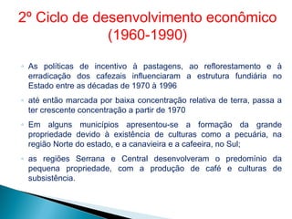 ◦ As políticas de incentivo à pastagens, ao reflorestamento e à
erradicação dos cafezais influenciaram a estrutura fundiária no
Estado entre as décadas de 1970 à 1996
◦ até então marcada por baixa concentração relativa de terra, passa a
ter crescente concentração a partir de 1970
◦ Em alguns municípios apresentou-se a formação da grande
propriedade devido à existência de culturas como a pecuária, na
região Norte do estado, e a canavieira e a cafeeira, no Sul;
◦ as regiões Serrana e Central desenvolveram o predomínio da
pequena propriedade, com a produção de café e culturas de
subsistência.
2º Ciclo de desenvolvimento econômico
(1960-1990)
 