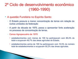  A questão Fundiária no Espírito Santo:
◦ O Estado possuía a menor concentração de terras em relação às
outras unidades da federação
◦ A partir da década de 1970, passa a apresentar forte aceleração
no processo de concentração de terras.
◦ Censo Agropecuário de 1970
 estabelecimentos com menos de 100 ha participavam com 89,4% do
total e ocupavam 49,7% das áreas agrícolas do Estado,
 estabelecimentos acima de 100 ha participavam com 10,5% do número
total de estabelecimentos e ocupavam 50,2% das áreas agrícolas.
2º Ciclo de desenvolvimento econômico
(1960-1990)
 