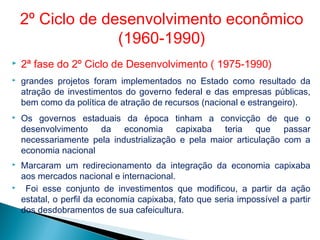  2ª fase do 2º Ciclo de Desenvolvimento ( 1975-1990)
 grandes projetos foram implementados no Estado como resultado da
atração de investimentos do governo federal e das empresas públicas,
bem como da política de atração de recursos (nacional e estrangeiro).
 Os governos estaduais da época tinham a convicção de que o
desenvolvimento da economia capixaba teria que passar
necessariamente pela industrialização e pela maior articulação com a
economia nacional
 Marcaram um redirecionamento da integração da economia capixaba
aos mercados nacional e internacional.
 Foi esse conjunto de investimentos que modificou, a partir da ação
estatal, o perfil da economia capixaba, fato que seria impossível a partir
dos desdobramentos de sua cafeicultura.
2º Ciclo de desenvolvimento econômico
(1960-1990)
 