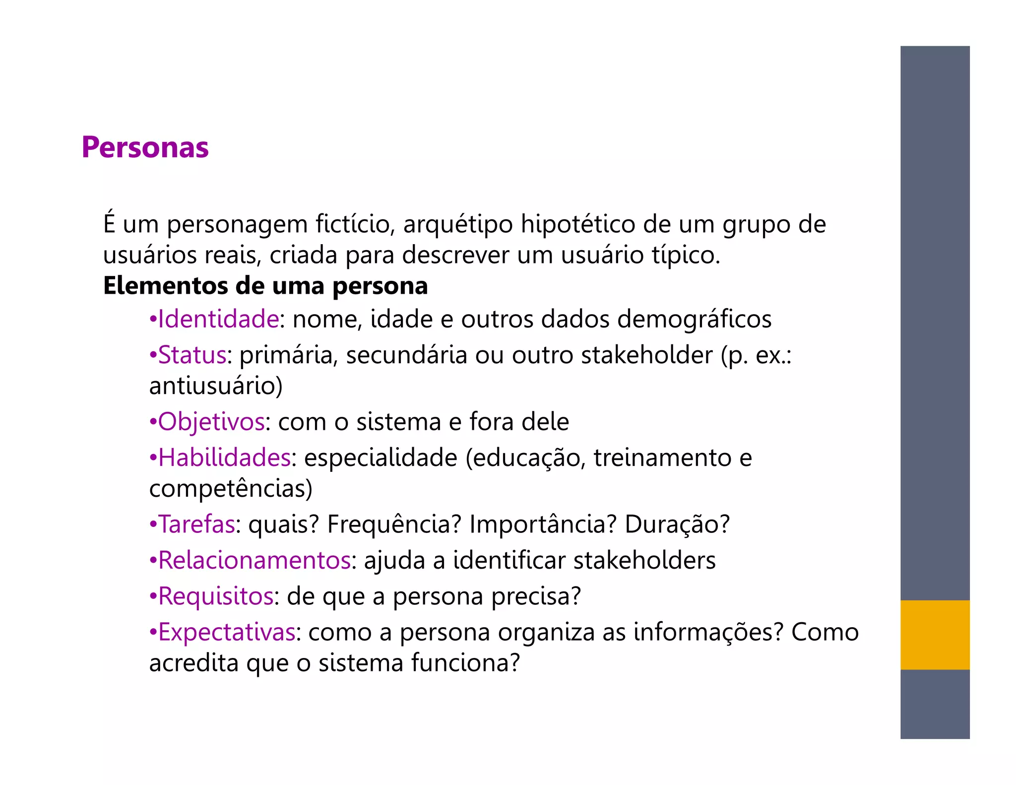 Personas

 É um personagem fictício, arquétipo hipotético de um grupo de
 usuários reais, criada para descrever um usuário típico.
 Elementos de uma persona
     •Identidade: nome, idade e outros dados demográficos
     •Status: primária, secundária ou outro stakeholder (p. ex.:
     antiusuário)
     •Objetivos: com o sistema e fora dele
     •Habilidades: especialidade (educação, treinamento e
     competências)
     •Tarefas: quais? Frequência? Importância? Duração?
     •Relacionamentos: ajuda a identificar stakeholders
     •Requisitos: de que a persona precisa?
     •Expectativas: como a persona organiza as informações? Como
     acredita que o sistema funciona?
 