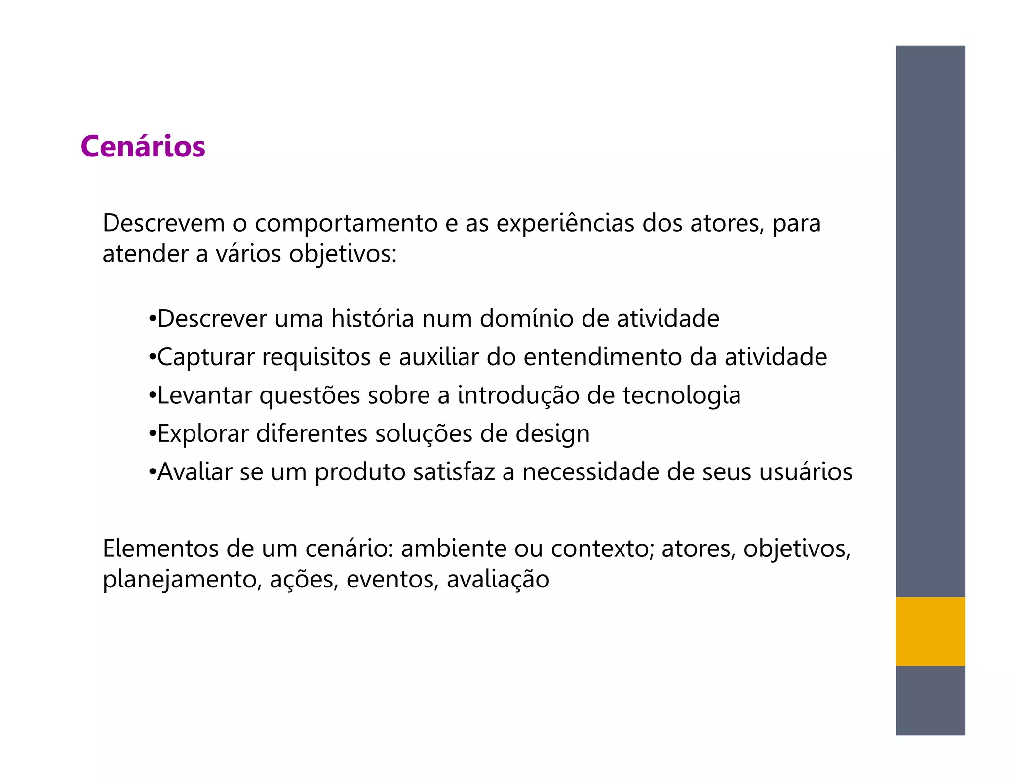 Cenários

 Descrevem o comportamento e as experiências dos atores, para
 atender a vários objetivos:

    •Descrever uma história num domínio de atividade
    •Capturar requisitos e auxiliar do entendimento da atividade
    •Levantar questões sobre a introdução de tecnologia
    •Explorar diferentes soluções de design
    •Avaliar se um produto satisfaz a necessidade de seus usuários

 Elementos de um cenário: ambiente ou contexto; atores, objetivos,
 planejamento, ações, eventos, avaliação
 