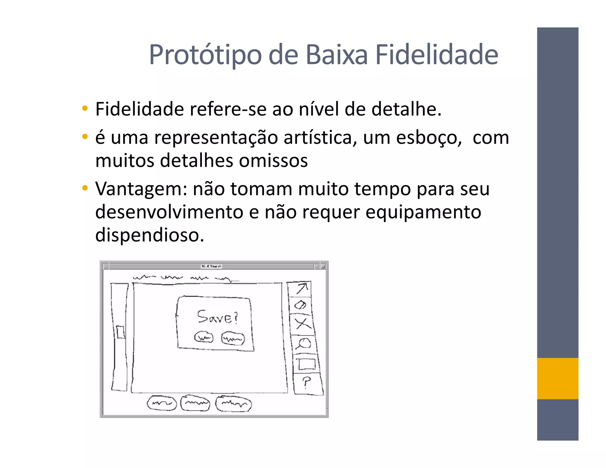Protótipo de Baixa Fidelidade
• Fidelidade refere-se ao nível de detalhe.
• é uma representação artística, um esboço, com
  muitos detalhes omissos
• Vantagem: não tomam muito tempo para seu
  desenvolvimento e não requer equipamento
  dispendioso.
 