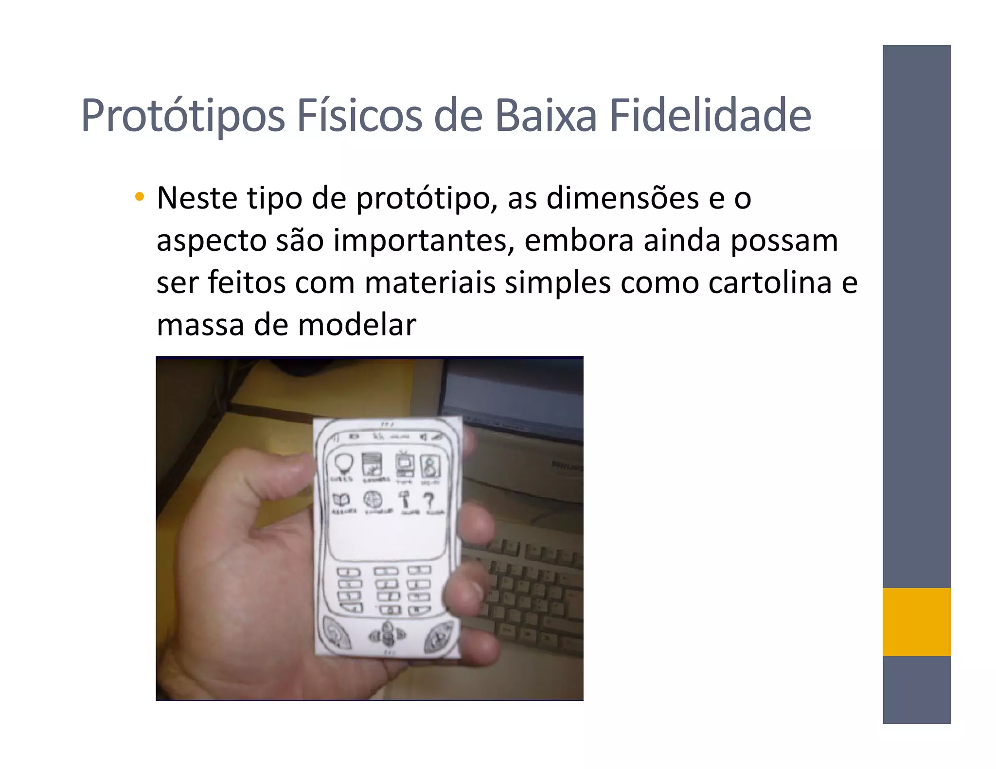 Protótipos Físicos de Baixa Fidelidade
  • Neste tipo de protótipo, as dimensões e o
    aspecto são importantes, embora ainda possam
    ser feitos com materiais simples como cartolina e
    massa de modelar
 