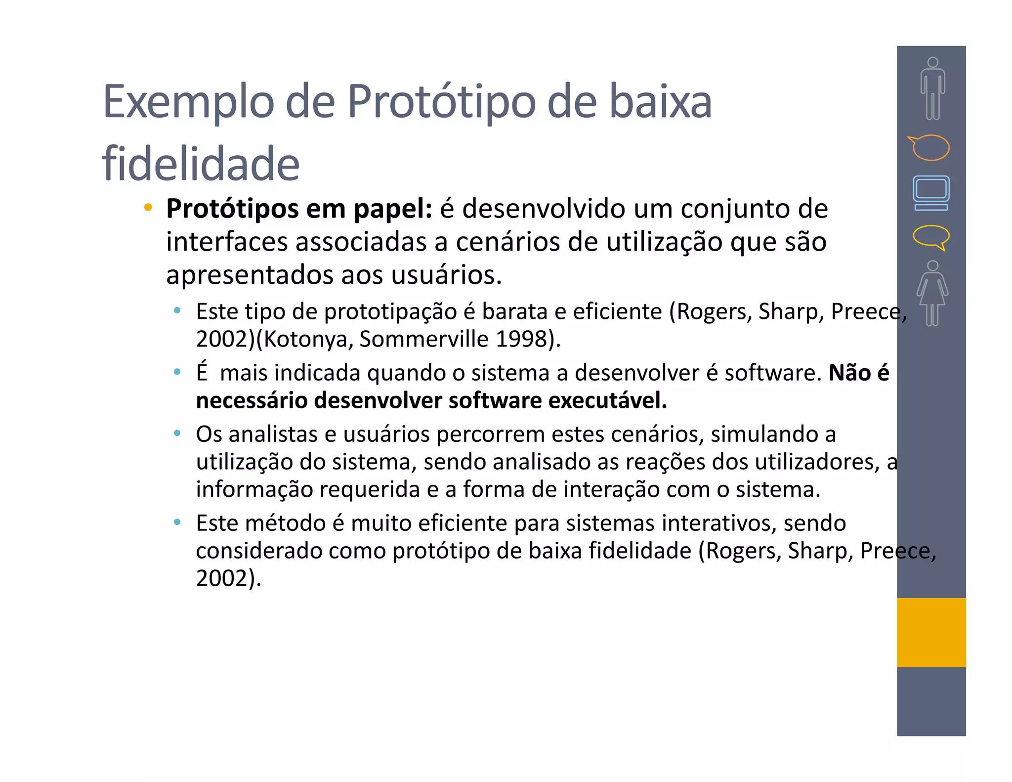 Exemplo de Protótipo de baixa
fidelidade
 • Protótipos em papel: é desenvolvido um conjunto de
   interfaces associadas a cenários de utilização que são
   apresentados aos usuários.
   • Este tipo de prototipação é barata e eficiente (Rogers, Sharp, Preece,
     2002)(Kotonya, Sommerville 1998).
   • É mais indicada quando o sistema a desenvolver é software. Não é
     necessário desenvolver software executável.
   • Os analistas e usuários percorrem estes cenários, simulando a
     utilização do sistema, sendo analisado as reações dos utilizadores, a
     informação requerida e a forma de interação com o sistema.
   • Este método é muito eficiente para sistemas interativos, sendo
     considerado como protótipo de baixa fidelidade (Rogers, Sharp, Preece,
     2002).
 