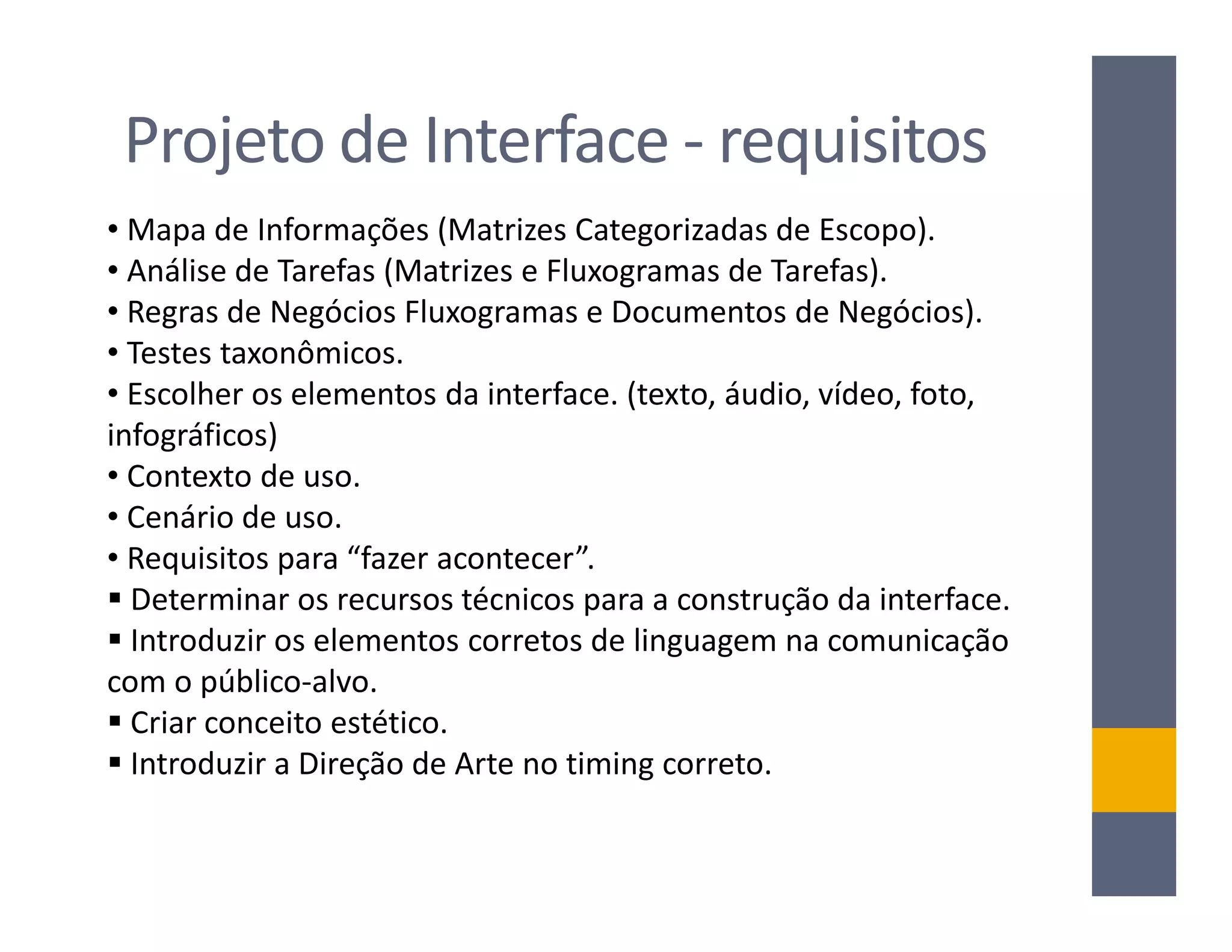 Projeto de Interface - requisitos
• Mapa de Informações (Matrizes Categorizadas de Escopo).
• Análise de Tarefas (Matrizes e Fluxogramas de Tarefas).
• Regras de Negócios Fluxogramas e Documentos de Negócios).
• Testes taxonômicos.
• Escolher os elementos da interface. (texto, áudio, vídeo, foto,
infográficos)
• Contexto de uso.
• Cenário de uso.
• Requisitos para “fazer acontecer”.
  Determinar os recursos técnicos para a construção da interface.
  Introduzir os elementos corretos de linguagem na comunicação
com o público-alvo.
  Criar conceito estético.
  Introduzir a Direção de Arte no timing correto.
 