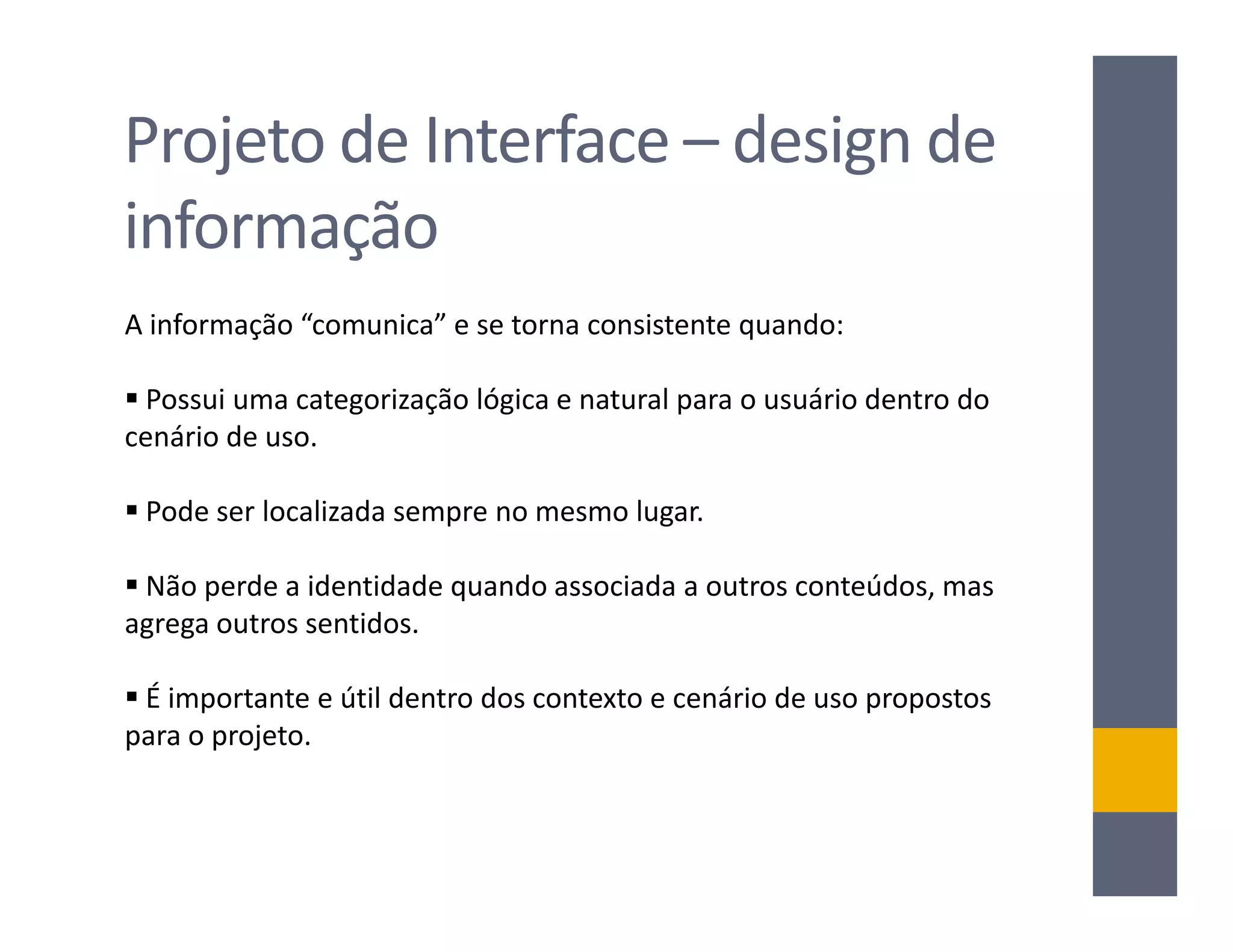 Projeto de Interface – design de
informação
A informação “comunica” e se torna consistente quando:

 Possui uma categorização lógica e natural para o usuário dentro do
cenário de uso.

 Pode ser localizada sempre no mesmo lugar.

 Não perde a identidade quando associada a outros conteúdos, mas
agrega outros sentidos.

 É importante e útil dentro dos contexto e cenário de uso propostos
para o projeto.
 