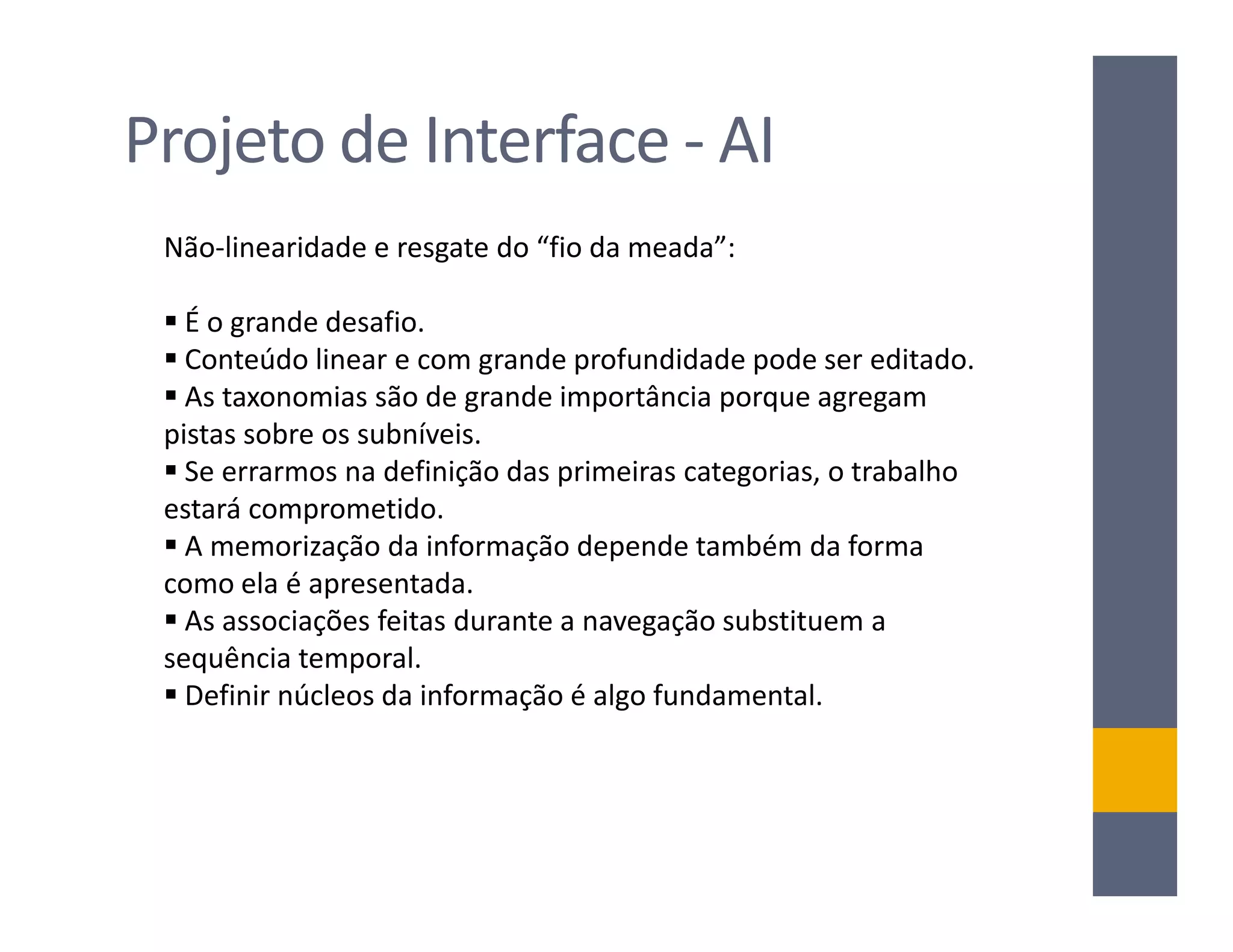 Projeto de Interface - AI
 Não-linearidade e resgate do “fio da meada”:

   É o grande desafio.
   Conteúdo linear e com grande profundidade pode ser editado.
   As taxonomias são de grande importância porque agregam
 pistas sobre os subníveis.
   Se errarmos na definição das primeiras categorias, o trabalho
 estará comprometido.
   A memorização da informação depende também da forma
 como ela é apresentada.
   As associações feitas durante a navegação substituem a
 sequência temporal.
   Definir núcleos da informação é algo fundamental.
 