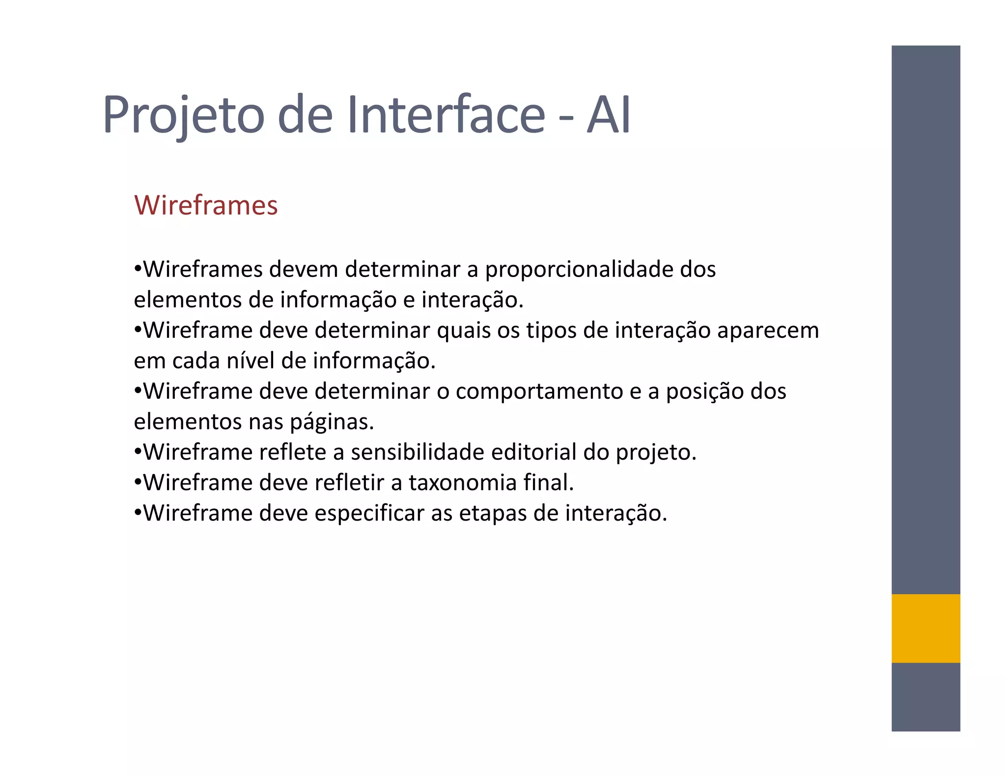 Projeto de Interface - AI
 Wireframes

 •Wireframes devem determinar a proporcionalidade dos
 elementos de informação e interação.
 •Wireframe deve determinar quais os tipos de interação aparecem
 em cada nível de informação.
 •Wireframe deve determinar o comportamento e a posição dos
 elementos nas páginas.
 •Wireframe reflete a sensibilidade editorial do projeto.
 •Wireframe deve refletir a taxonomia final.
 •Wireframe deve especificar as etapas de interação.
 
