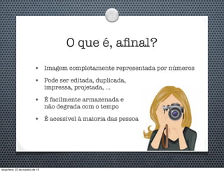 O que é, aﬁnal?
•

Imagem completamente representada por números

•

Pode ser editada, duplicada,
impressa, projetada, ...

•

É facilmente armazenada e
não degrada com o tempo

•

É acessível à maioria das pessoas

terça-feira, 22 de outubro de 13

 
