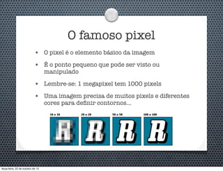 O famoso pixel
•

O pixel é o elemento básico da imagem

•

É o ponto pequeno que pode ser visto ou
manipulado

•

Lembre-se: 1 megapixel tem 1000 pixels

•

Uma imagem precisa de muitos pixels e diferentes
cores para deﬁnir contornos...

terça-feira, 22 de outubro de 13

 
