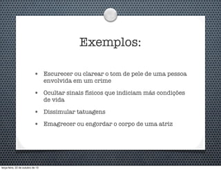 Exemplos:
•

Escurecer ou clarear o tom de pele de uma pessoa
envolvida em um crime

•

Ocultar sinais físicos que indiciam más condições
de vida

•

Dissimular tatuagens

•

Emagrecer ou engordar o corpo de uma atriz

terça-feira, 22 de outubro de 13

 