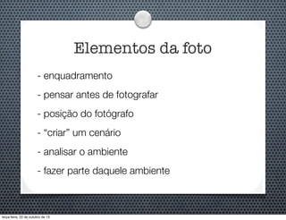 Elementos da foto
- enquadramento
- pensar antes de fotografar
- posição do fotógrafo
- “criar” um cenário
- analisar o ambiente
- fazer parte daquele ambiente

terça-feira, 22 de outubro de 13

 