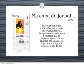 Na capa do jornal...
2006

Patrick Schneider,
fotógrafo do Charlotte
Observer, alterou a
fotograﬁa original de um
bombeiro que se
preparava para conter
chamas em Miami. No
lugar da fumaça, ele
colocou o pôr do sol.

terça-feira, 22 de outubro de 13

 