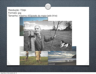 Resolução: 72dpi
Formato: jpg
Tamanho: máximo 450pixels do maior lado (h/w)

terça-feira, 22 de outubro de 13

 